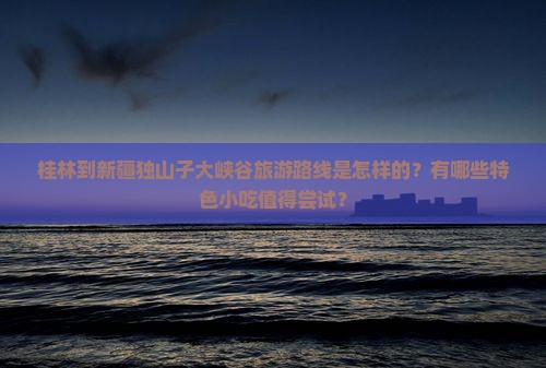 桂林到新疆独山子大峡谷旅游路线是怎样的？有哪些特色小吃值得尝试？