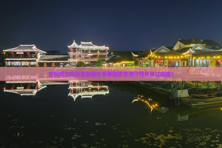 如何规划阜新至新疆吐鲁番团体旅游行程及预订指南？