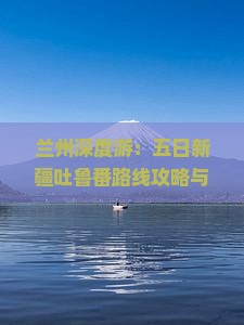 兰州深度游：五日新疆吐鲁番路线攻略与旅游指南