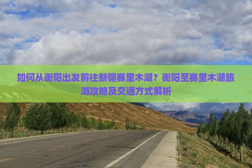如何从衡阳出发前往新疆赛里木湖？衡阳至赛里木湖旅游攻略及交通方式解析