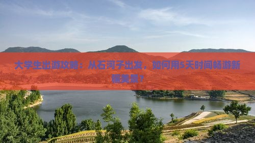大学生出游攻略：从石河子出发，如何用5天时间畅游新疆美景？