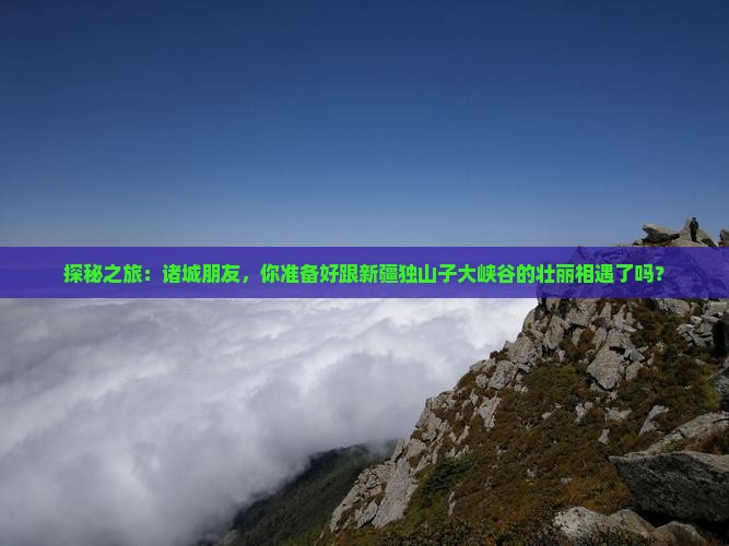 探秘之旅：诸城朋友，你准备好跟新疆独山子大峡谷的壮丽相遇了吗？
