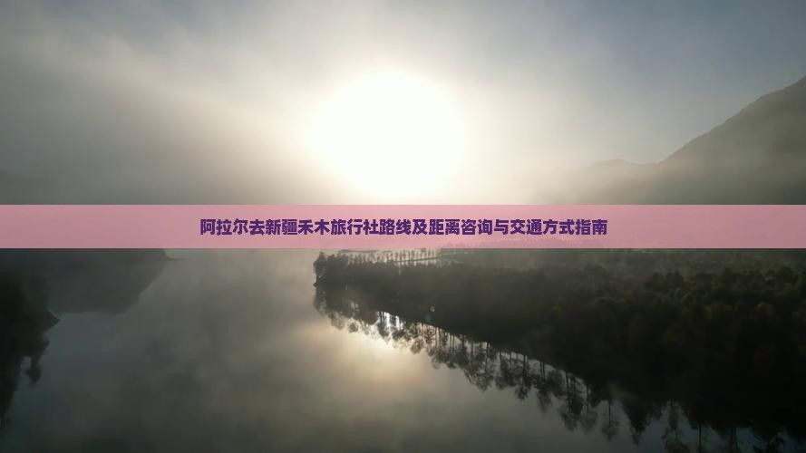 阿拉尔去新疆禾木旅行社路线及距离咨询与交通方式指南