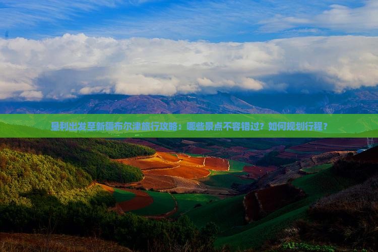 垦利出发至新疆布尔津旅行攻略：哪些景点不容错过？如何规划行程？