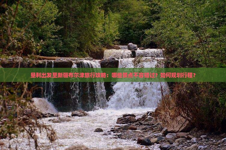 垦利出发至新疆布尔津旅行攻略：哪些景点不容错过？如何规划行程？