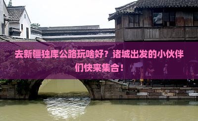 去新疆独库公路玩啥好？诸城出发的小伙伴们快来集合！