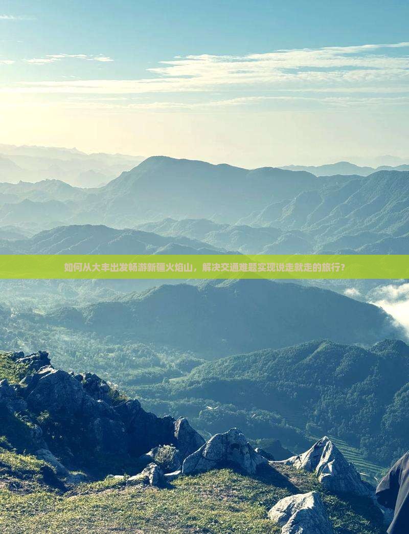 如何从大丰出发畅游新疆火焰山，解决交通难题实现说走就走的旅行？