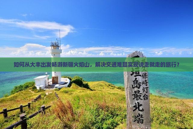 如何从大丰出发畅游新疆火焰山，解决交通难题实现说走就走的旅行？