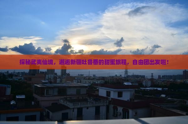 探秘武夷仙境，邂逅新疆吐鲁番的甜蜜旅程，自由团出发啦！