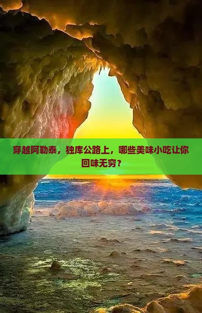 穿越阿勒泰，独库公路上，哪些美味小吃让你回味无穷？