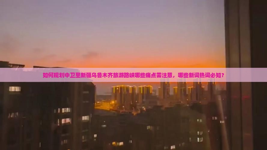如何规划中卫至新疆乌鲁木齐旅游路峡哪些痛点需注意，哪些新词热词必知？