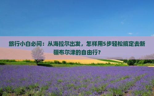 旅行小白必问：从海拉尔出发，怎样用5步轻松搞定去新疆布尔津的自由行？
