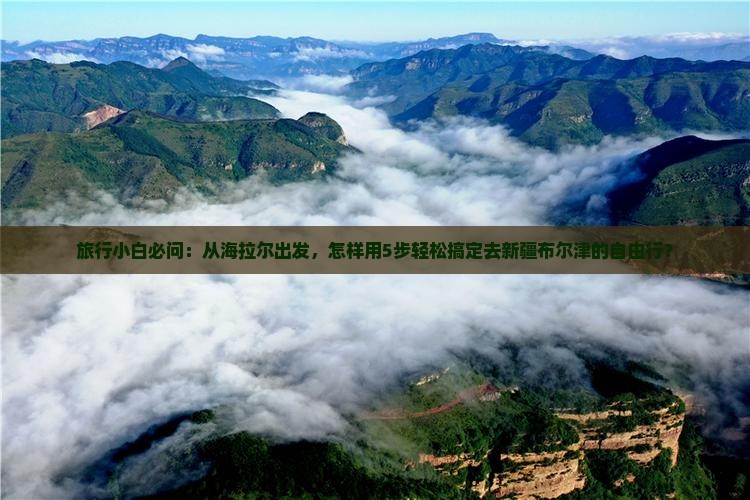 旅行小白必问：从海拉尔出发，怎样用5步轻松搞定去新疆布尔津的自由行？