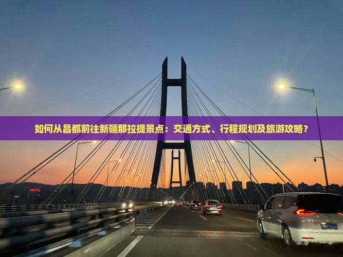 如何从昌都前往新疆那拉提景点：交通方式、行程规划及旅游攻略？