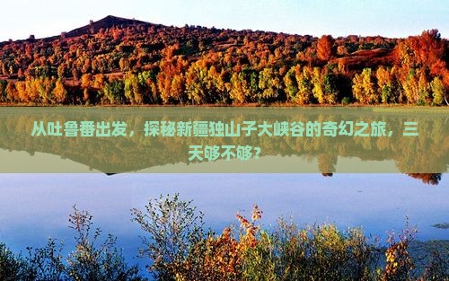 从吐鲁番出发，探秘新疆独山子大峡谷的奇幻之旅，三天够不够？