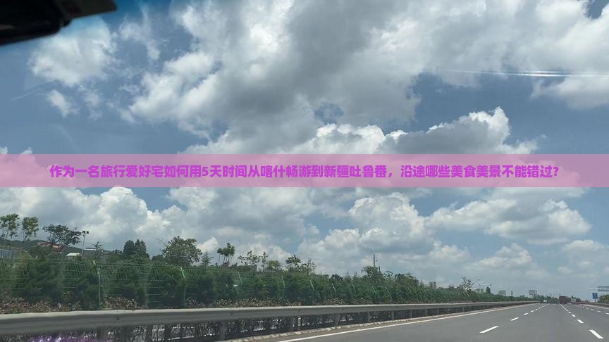 作为一名旅行爱好宅如何用5天时间从喀什畅游到新疆吐鲁番，沿途哪些美食美景不能错过？