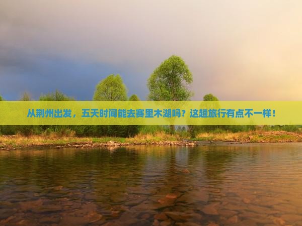 从荆州出发，五天时间能去赛里木湖吗？这趟旅行有点不一样！