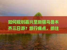 如何规划嘉兴至新疆乌鲁木齐三日游？旅行痛点，抓住热词新词，打造完美旅程！