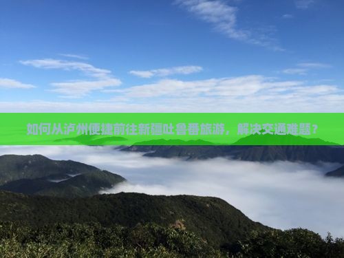 如何从泸州便捷前往新疆吐鲁番旅游，解决交通难题？