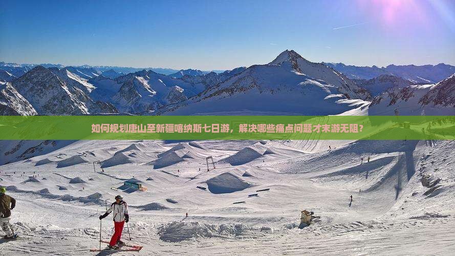 如何规划唐山至新疆喀纳斯七日游，解决哪些痛点问题才末游无阻？