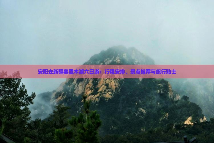 安阳去新疆赛里木湖六日游：行程安排、景点推荐与旅行贴士