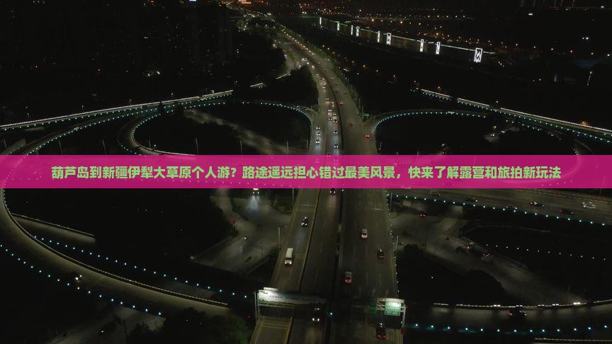 葫芦岛到新疆伊犁大草原个人游？路途遥远担心错过最美风景，快来了解露营和旅拍新玩法