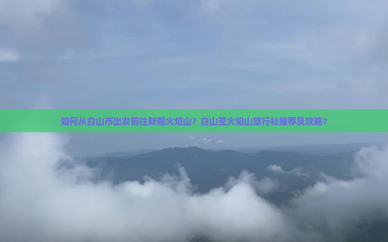 如何从白山市出发前往新疆火焰山？白山至火焰山旅行社推荐及攻略？