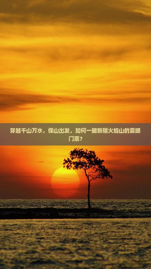 穿越千山万水，保山出发，如何一睹新疆火焰山的震撼门票？