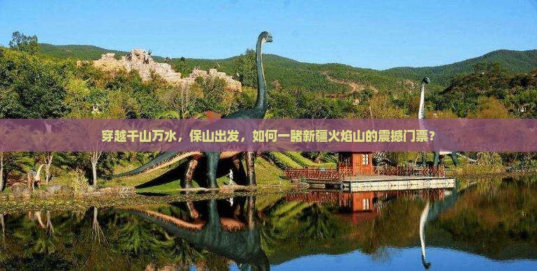 穿越千山万水，保山出发，如何一睹新疆火焰山的震撼门票？